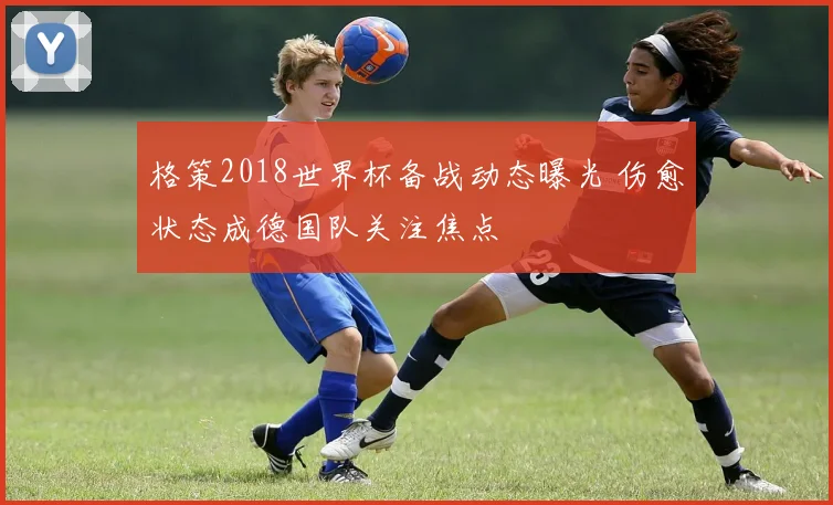 格策2018世界杯备战动态曝光 伤愈状态成德国队关注焦点