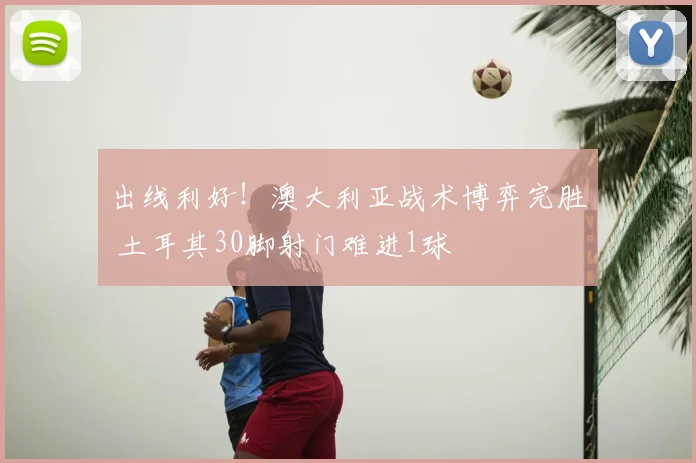 出线利好!澳大利亚战术博弈完胜 土耳其30脚射门难进1球