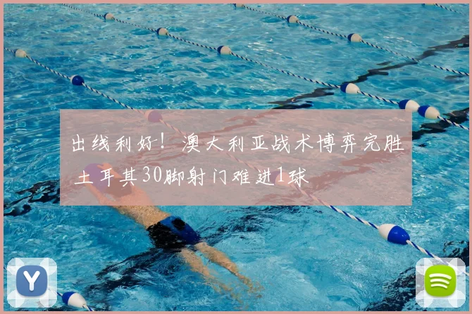 出线利好!澳大利亚战术博弈完胜 土耳其30脚射门难进1球