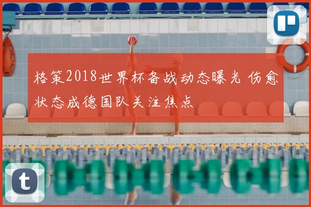 格策2018世界杯备战动态曝光 伤愈状态成德国队关注焦点