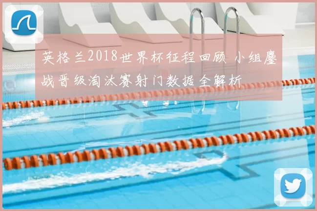 英格兰2018世界杯征程回顾 小组鏖战晋级淘汰赛射门数据全解析