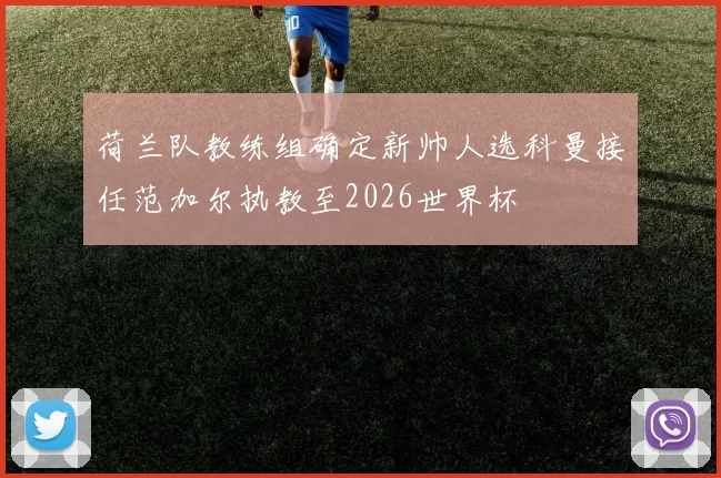 荷兰队教练组确定新帅人选科曼接任范加尔执教至2026世界杯
